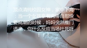 顶点清纯校园女神，家中下海：当一个女孩拿着肉棒自慰快要高潮的时候，妈妈突然推门进来，你什么反应当场社死呀！！！