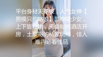 平台身材天花板，人气女神【男模只约姑娘】原榨精少女，上下皆粉嫩，无套啪啪酒店开房，土豪哥的私家玩物，佳人难得必看佳品