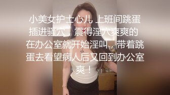 小美女护士心儿 上班间跳蛋插进骚穴，震得淫穴爽爽的 在办公室就开始淫叫，带着跳蛋去看望病人后又回到办公室爽！