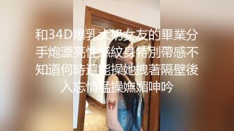 和34D爆乳大奶女友的畢業分手炮漂亮性感紋身特別帶感不知道何時還能操她拽著隔壁後入忘情猛操嫵媚呻吟