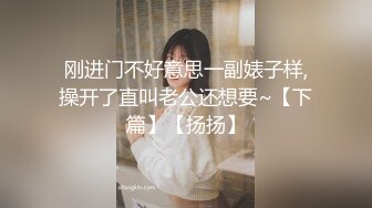 刚进门不好意思一副婊子样,操开了直叫老公还想要~【下篇】【扬扬】