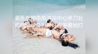 豪乳女神兔兔洗浴中心单刀赴约两个纹身男开好房等着她打扮得像摩罗刹