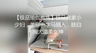 【极品瑜伽教练】极品良家小少妇，美腿一字马插入，肤白胸大温柔女神