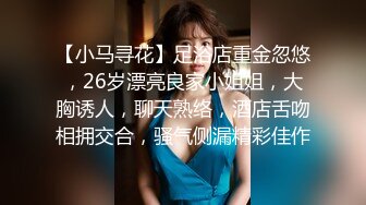 【小马寻花】足浴店重金忽悠，26岁漂亮良家小姐姐，大胸诱人，聊天熟络，酒店舌吻相拥交合，骚气侧漏精彩佳作