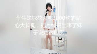 学生妹探花大熊3000约的贴心大长腿，把月经搞出来了妹子说她很自责