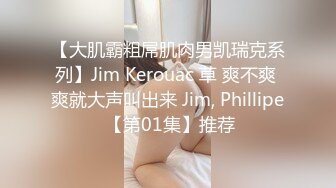 【大肌霸粗屌肌肉男凯瑞克系列】Jim Kerouac 草 爽不爽 爽就大声叫出来 Jim, Phillipe 【第01集】推荐