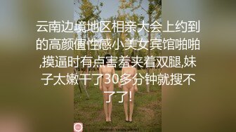 云南边境地区相亲大会上约到的高颜值性感小美女宾馆啪啪,摸逼时有点害羞夹着双腿,妹子太嫩干了30多分钟就搜不了了!