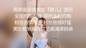 高颜值眼镜美女『静儿』游历全国约炮粉丝 郑州走起约炮粉丝激情啪啪 粉丝抽插好猛美女都被操腿软了高清源码录制