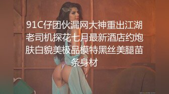 91C仔团伙漏网大神重出江湖老司机探花七月最新酒店约炮肤白貌美极品模特黑丝美腿苗条身材