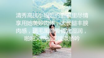 清秀高挑小姐姐约到家里尽情享用她美妙肉体，大长腿丰腴肉感，逼毛黑黝黝骚穴湿润，啪啪火热抽送哦哦娇吟