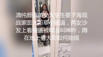 清纯颜值美女大学生要下海观战蒙面大哥草小骚逼，两女沙发上看骚逼被草浪叫呻吟，蹲在地上看大哥如何抽插