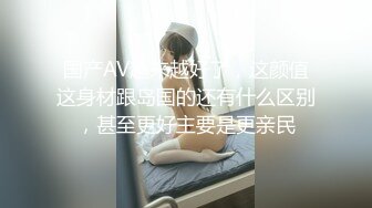 国产AV越来越好了，这颜值这身材跟岛国的还有什么区别，甚至更好主要是更亲民