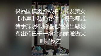 极品国模露脸私拍，长发美女【小惠】私拍女体，摄影师咸猪手揉阴蒂捅逼把她搞出感觉掏出鸡巴干一炮肏的她嗷嗷尖叫好反差