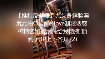 【推特反差婊】九头身露脸淫尻尤物Couple love制服诱惑 榨精名媛 给我~给我精液 顶到了3P上下齐开 (2)