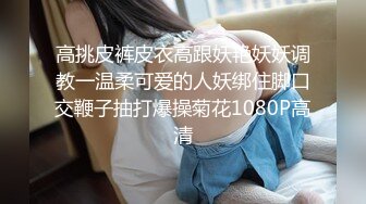 高挑皮裤皮衣高跟妖艳妖妖调教一温柔可爱的人妖绑住脚口交鞭子抽打爆操菊花1080P高清