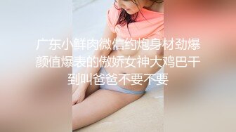 广东小鲜肉微信约炮身材劲爆颜值爆表的傲娇女神大鸡巴干到叫爸爸不要不要