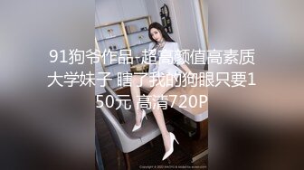 91狗爷作品-超高颜值高素质大学妹子 瞎了我的狗眼只要150元 高清720P