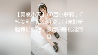 【男魔小天】00后小萝莉，C杯美乳，娇小可爱，叫床好听超有征服欲，激情啪啪视觉盛宴