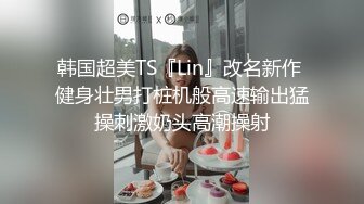 韩国超美TS『Lin』改名新作 健身壮男打桩机般高速输出猛操刺激奶头高潮操射