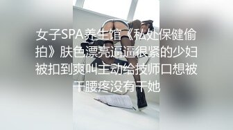 女子SPA养生馆《私处保健偷拍》肤色漂亮逼逼很紧的少妇被扣到爽叫主动给技师口想被干腰疼没有干她