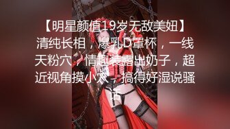 【明星颜值19岁无敌美妞】清纯长相，爆乳D罩杯，一线天粉穴，情趣装露出奶子，超近视角摸小穴，搞得好湿说骚话