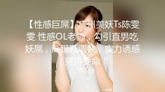 【性感巨屌】广州美妖Ts陈雯雯 性感OL老师，勾引直男吃妖屌，高跟鞋调教，实力诱惑，爽得要命！