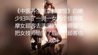 《中医养生推拿按摩馆》白嫩少妇叫了一男一女两个技师按摩女顾客去洗澡时男技师强行把女技师给操了后来女顾客也加入战斗