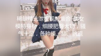 稀缺精选泄密视频集合-美女模特身材，细腰肥臀大奶，骚气十足，各种摸、舔、挑逗