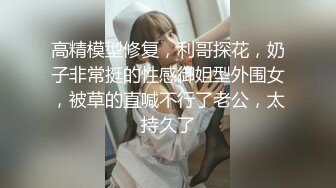 高精模型修复，利哥探花，奶子非常挺的性感御姐型外围女，被草的直喊不行了老公，太持久了