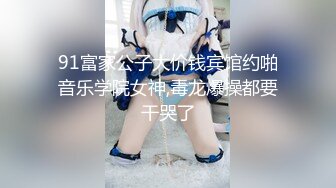 91富家公子大价钱宾馆约啪音乐学院女神,毒龙爆操都要干哭了