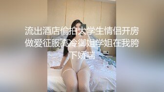 流出酒店偷拍大学生情侣开房做爱征服高冷御姐学姐在我胯下娇喘