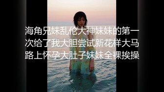 海角兄妹乱伦大神妹妹的第一次给了我大胆尝试新花样大马路上怀孕大肚子妹妹全裸挨操