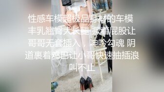 性感车模超极品身材的车模 丰乳翘臀大长腿 撅着屁股让哥哥无套插入，呻吟勾魂 阴道裹着鸡巴让小哥快速抽插浪叫不止