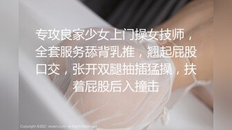 专攻良家少女上门操女技师，全套服务舔背乳推，翘起屁股口交，张开双腿抽插猛操，扶着屁股后入撞击