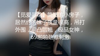 【觅爱寻花】简陋的小房子，居然约的妹子质量很高，吊打外围，前凸后翘，极品女神，69啪啪劲爆刺激