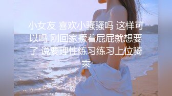 小女友 喜欢小骚骚吗 这样可以吗 刚回家撅着屁屁就想要了 说要理性练习练习上位骑乘