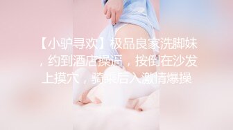 【小驴寻欢】极品良家洗脚妹，约到酒店操逼，按倒在沙发上摸穴，骑乘后入激情爆操