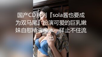 国产CD系列『sola酱也要成为双马尾』扮演可爱的巨乳嫩妹自慰精液像水一样止不住流出