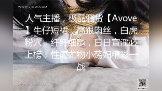 人气主播，极品骚货【Avove】牛仔短裙，高跟肉丝，白虎粉穴，纤纤细腿，日日宣淫必上榜，性瘾尤物小荡妇精彩一战