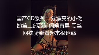 国产CD系列十分漂亮的小伪娘第二部舔脚伺候直男 黑丝网袜骑乘看起来很诱惑