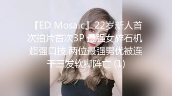 『ED Mosaic』22岁新人首次拍片首次3P 最强女碎石机 超强口技 两位最强男优被连干三发软脚阵亡 (1)