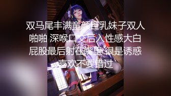 双马尾丰满童颜巨乳妹子双人啪啪 深喉口交后入性感大白屁股最后射在嘴里 很是诱惑喜欢不要错过