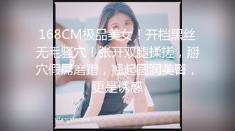 168CM极品美女！开档黑丝无毛骚穴！张开双腿揉搓，掰穴假屌磨蹭，翘起圆润美臀，更是诱惑