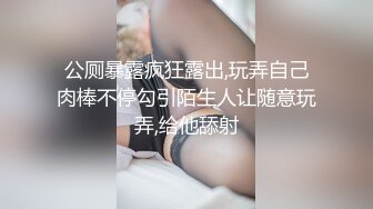 公厕暴露疯狂露出,玩弄自己肉棒不停勾引陌生人让随意玩弄,给他舔射