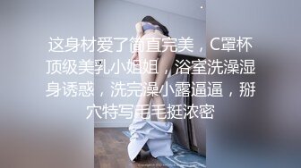 这身材爱了简直完美，C罩杯顶级美乳小姐姐，浴室洗澡湿身诱惑，洗完澡小露逼逼，掰穴特写毛毛挺浓密